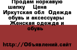 Продам норкавую шапку. › Цена ­ 2 500 - Иркутская обл. Одежда, обувь и аксессуары » Женская одежда и обувь   